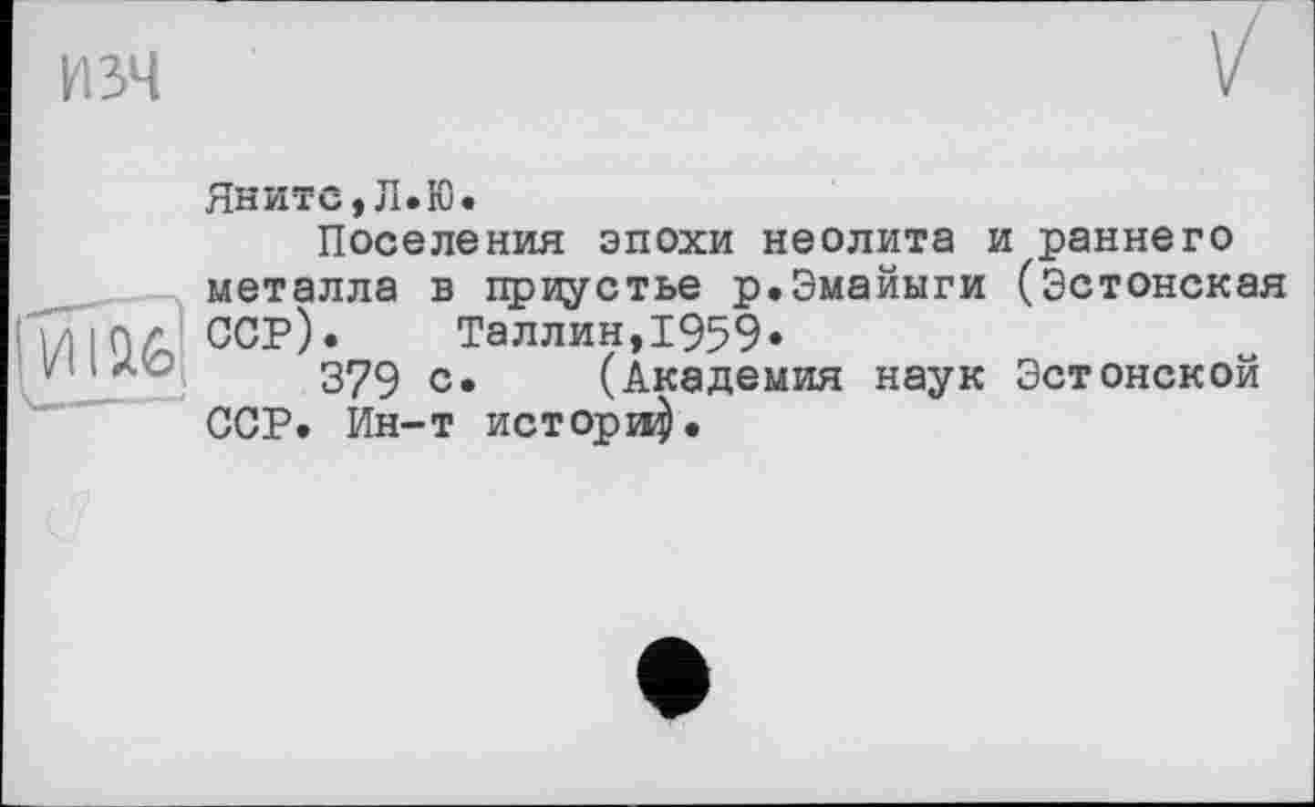 ﻿И 34
Яните,Л.Ю.
Поселения эпохи неолита и раннего металла в приустье р.Эмайыги (Эстонская ССР).	Таллин,1959•
379 с* (Академия наук Эстонской ССР. Ин-т историй.